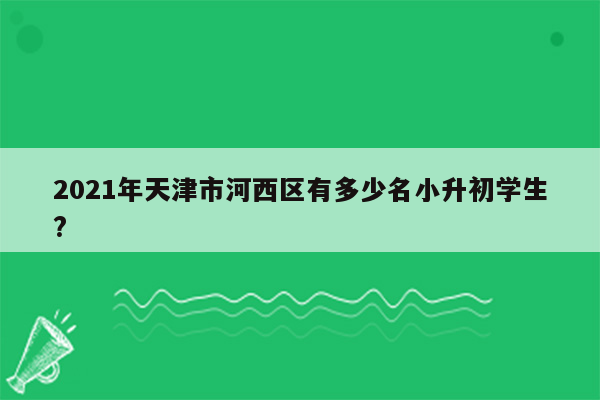 2021年天津市河西区有多少名小升初学生?