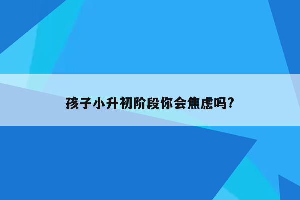 孩子小升初阶段你会焦虑吗?