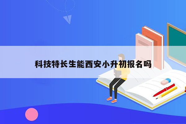 科技特长生能西安小升初报名吗