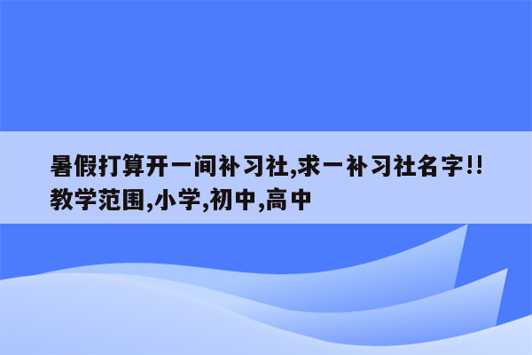 暑假打算开一间补习社,求一补习社名字!!教学范围,小学,初中,高中