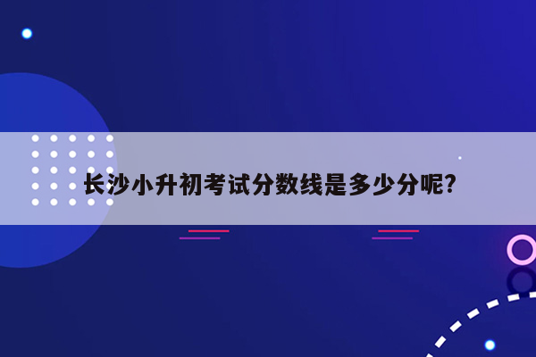 长沙小升初考试分数线是多少分呢?