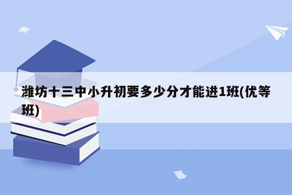 潍坊十三中小升初要多少分才能进1班(优等班)