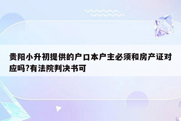 贵阳小升初提供的户口本户主必须和房产证对应吗?有法院判决书可