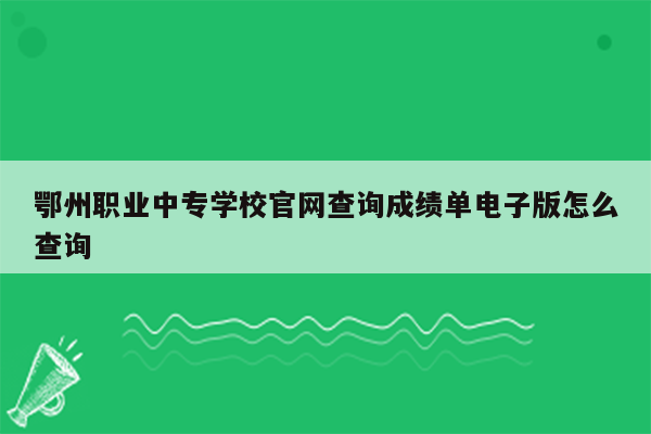 鄂州职业中专学校官网查询成绩单电子版怎么查询