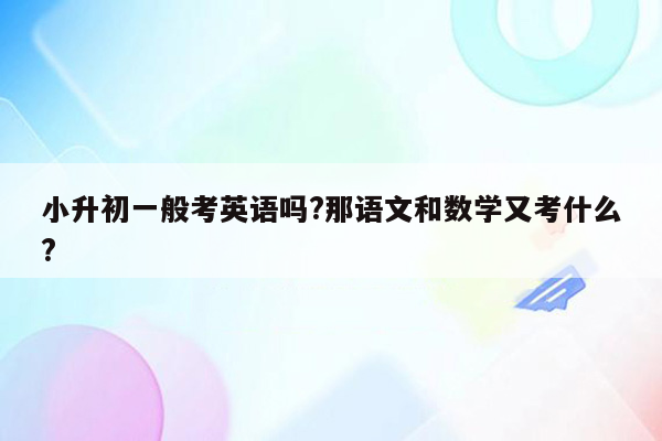 小升初一般考英语吗?那语文和数学又考什么?