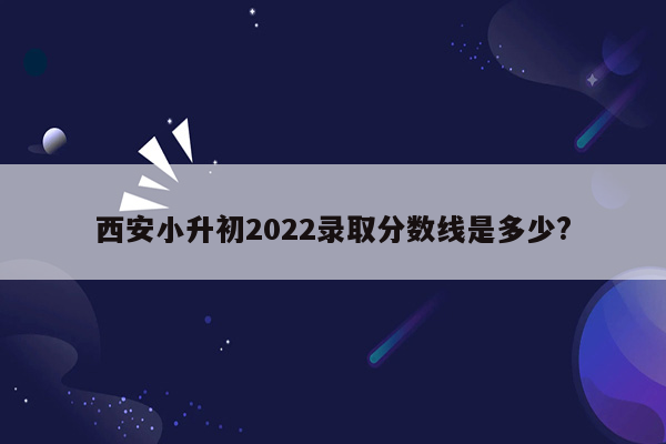 西安小升初2022录取分数线是多少?