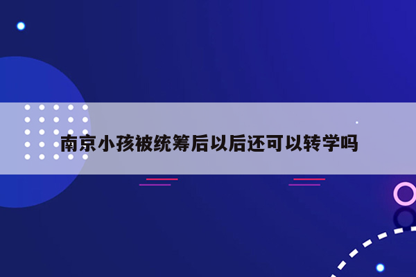 南京小孩被统筹后以后还可以转学吗