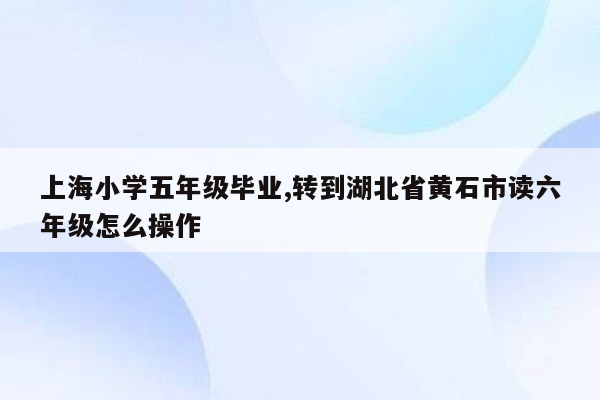 上海小学五年级毕业,转到湖北省黄石市读六年级怎么操作