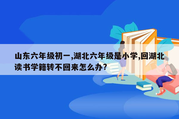 山东六年级初一,湖北六年级是小学,回湖北读书学籍转不回来怎么办?