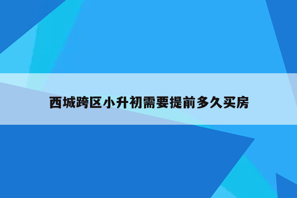 西城跨区小升初需要提前多久买房