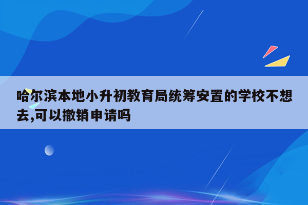 哈尔滨本地小升初教育局统筹安置的学校不想去,可以撤销申请吗