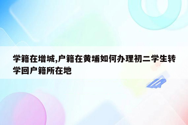 学籍在增城,户籍在黄埔如何办理初二学生转学回户籍所在地