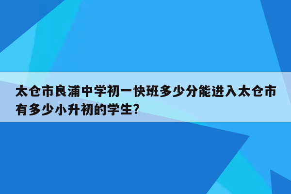 太仓市良浦中学初一快班多少分能进入太仓市有多少小升初的学生?