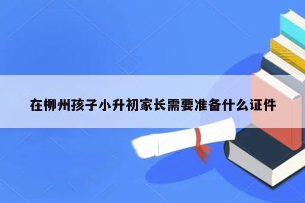 在柳州孩子小升初家长需要准备什么证件