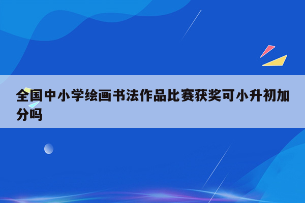 全国中小学绘画书法作品比赛获奖可小升初加分吗