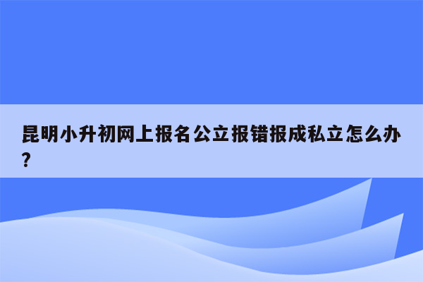 昆明小升初网上报名公立报错报成私立怎么办?