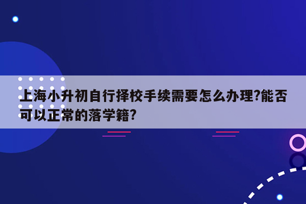 上海小升初自行择校手续需要怎么办理?能否可以正常的落学籍?