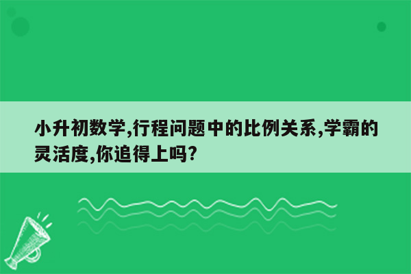 小升初数学,行程问题中的比例关系,学霸的灵活度,你追得上吗?