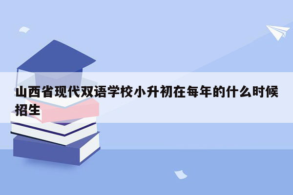 山西省现代双语学校小升初在每年的什么时候招生