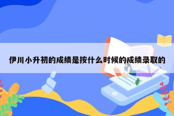 伊川小升初的成绩是按什么时候的成绩录取的