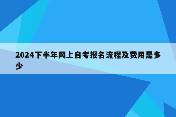 2024下半年网上自考报名流程及费用是多少