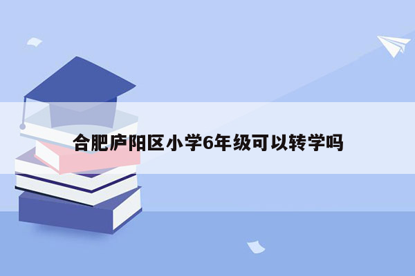 合肥庐阳区小学6年级可以转学吗