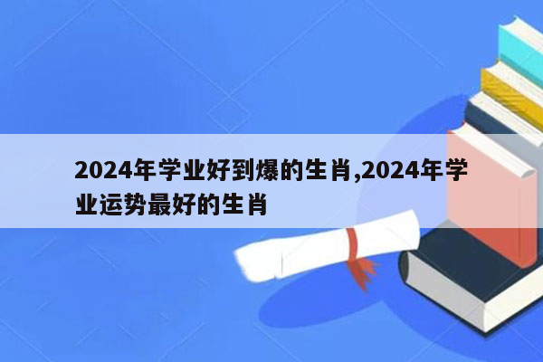 2024年学业好到爆的生肖,2024年学业运势最好的生肖