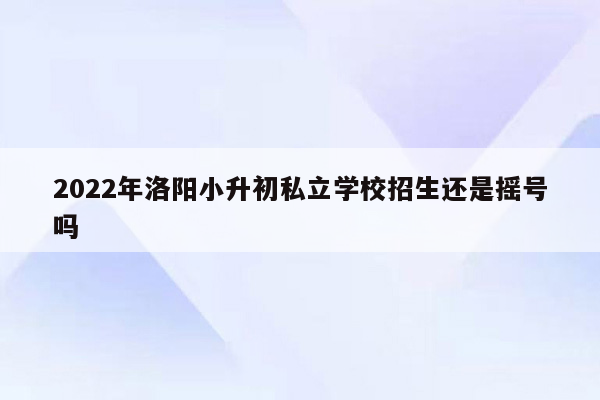 2022年洛阳小升初私立学校招生还是摇号吗