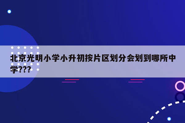 北京光明小学小升初按片区划分会划到哪所中学???