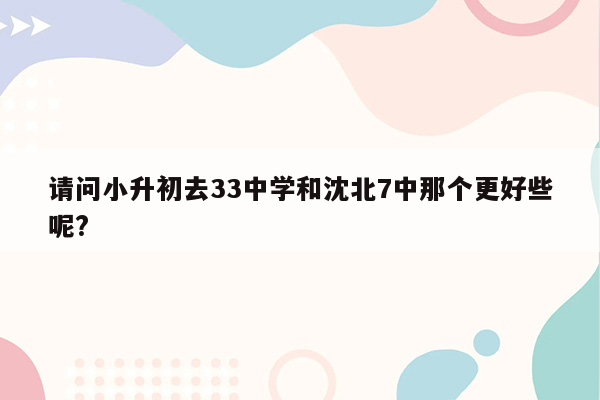 请问小升初去33中学和沈北7中那个更好些呢?