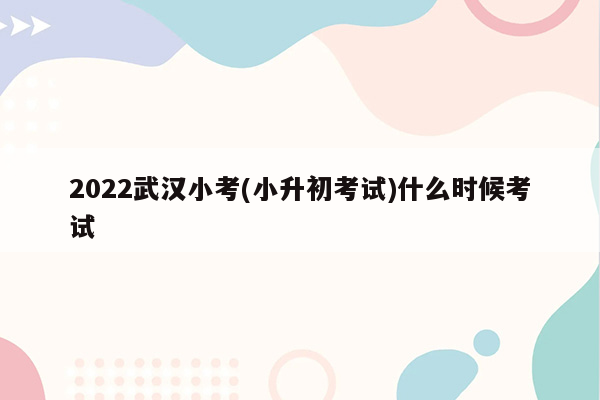 2022武汉小考(小升初考试)什么时候考试