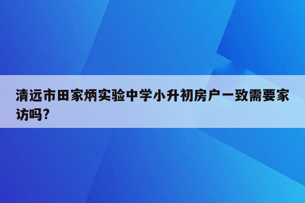 清远市田家炳实验中学小升初房户一致需要家访吗?