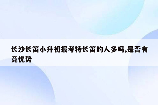 长沙长笛小升初报考特长笛的人多吗,是否有竞优势