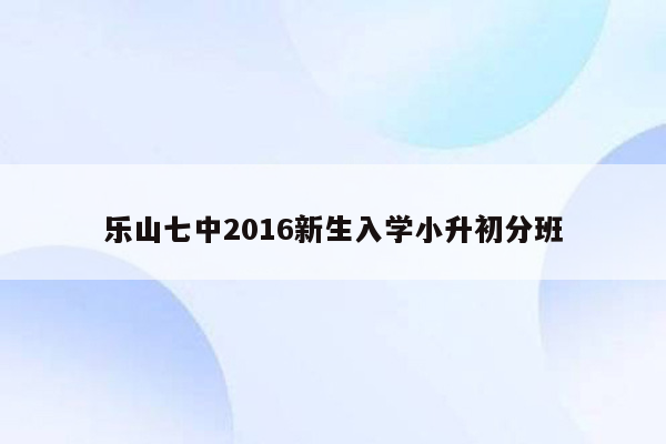 乐山七中2016新生入学小升初分班