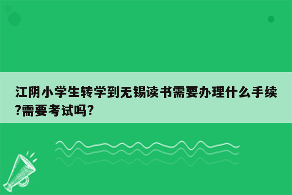 江阴小学生转学到无锡读书需要办理什么手续?需要考试吗?