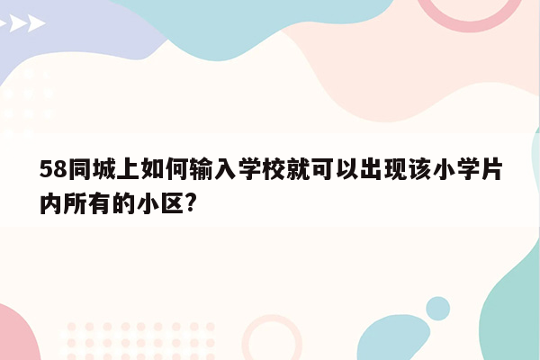 58同城上如何输入学校就可以出现该小学片内所有的小区?