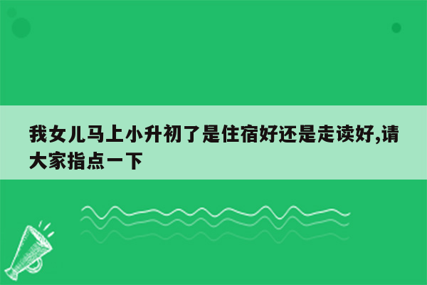 我女儿马上小升初了是住宿好还是走读好,请大家指点一下