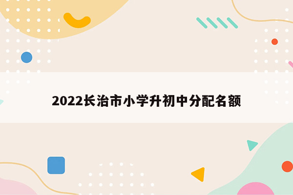 2022长治市小学升初中分配名额