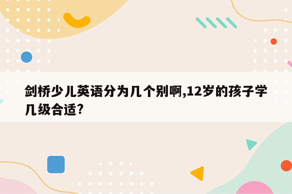 剑桥少儿英语分为几个别啊,12岁的孩子学几级合适?