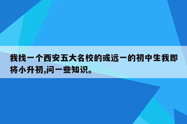 我找一个西安五大名校的或远一的初中生我即将小升初,问一些知识。