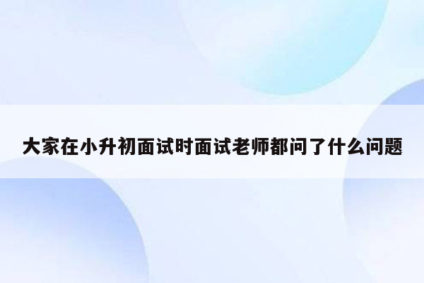 大家在小升初面试时面试老师都问了什么问题