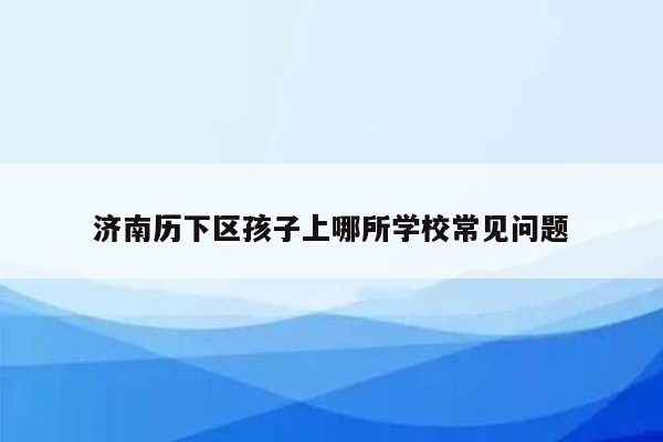 济南历下区孩子上哪所学校常见问题