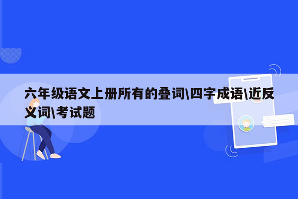 六年级语文上册所有的叠词\四字成语\近反义词\考试题