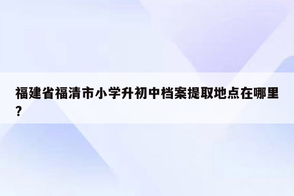 福建省福清市小学升初中档案提取地点在哪里?