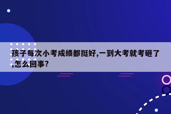 孩子每次小考成绩都挺好,一到大考就考砸了,怎么回事?