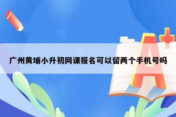 广州黄埔小升初网课报名可以留两个手机号吗