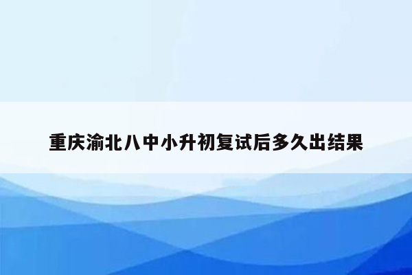 重庆渝北八中小升初复试后多久出结果