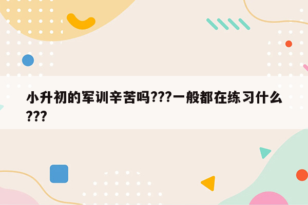 小升初的军训辛苦吗???一般都在练习什么???