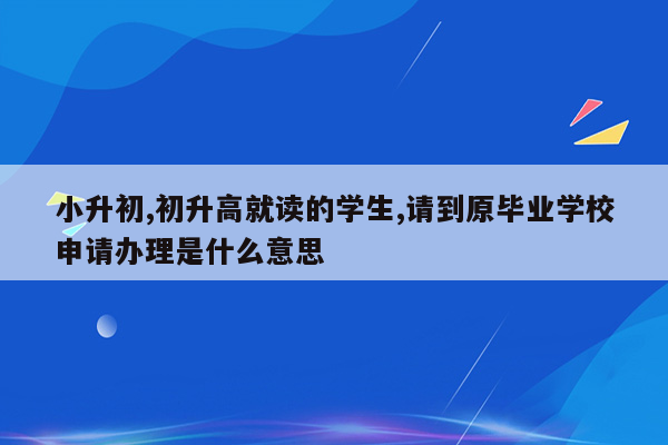 小升初,初升高就读的学生,请到原毕业学校申请办理是什么意思