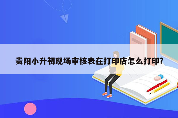 贵阳小升初现场审核表在打印店怎么打印?